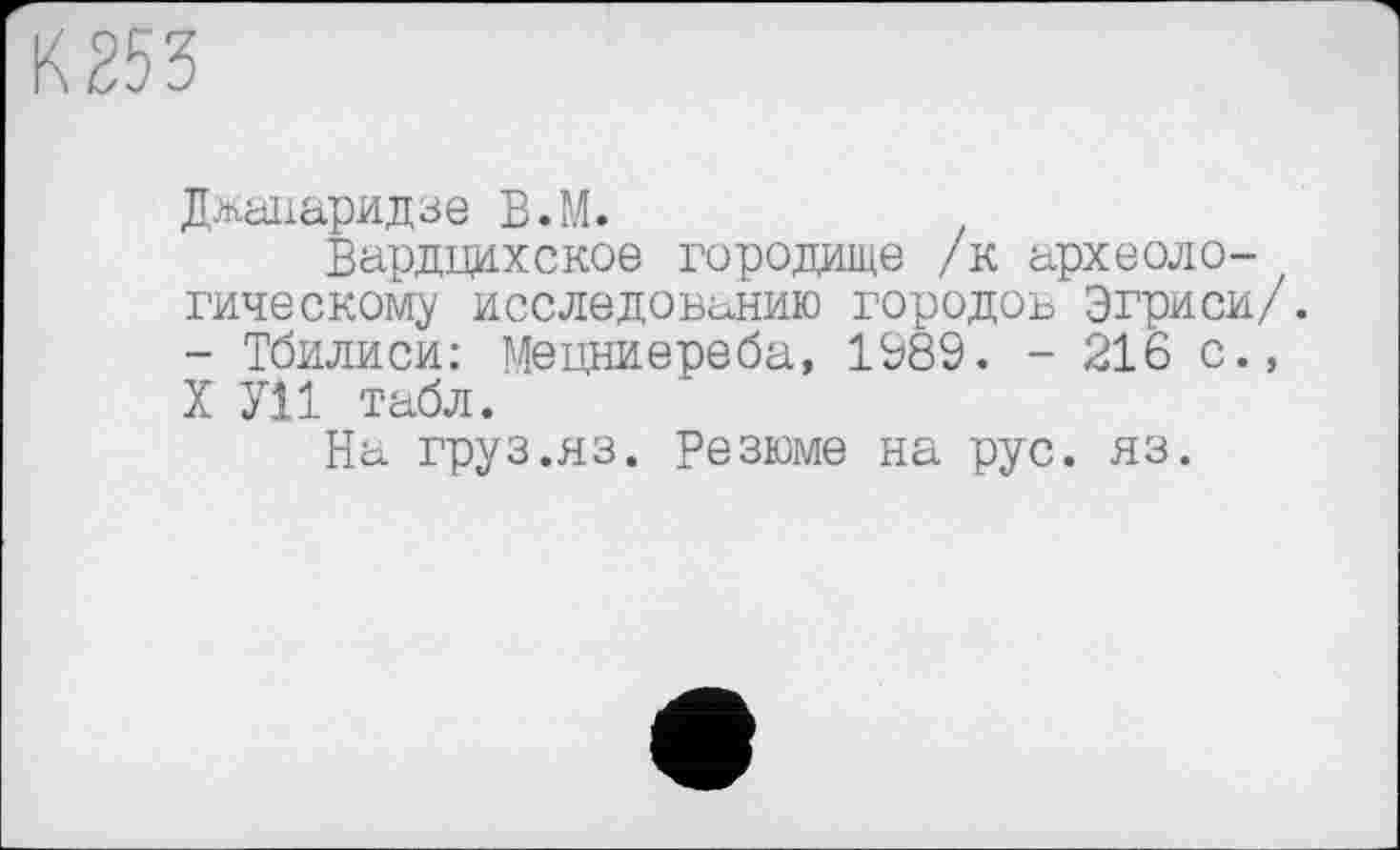 ﻿К 253
Джапаридзе В.М.
Вардцихское городище /к археоло- / гическому исследованию городов Эгриси/. - Тбилиси: Мецниереба, 1989. - 216 с., X У11 табл.
На груз.яз. Резюме на рус. яз.